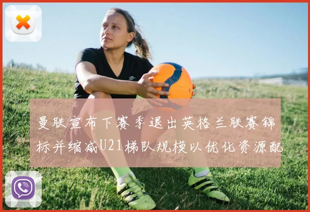曼联宣布下赛季退出英格兰联赛锦标并缩减U21梯队规模以优化资源配置