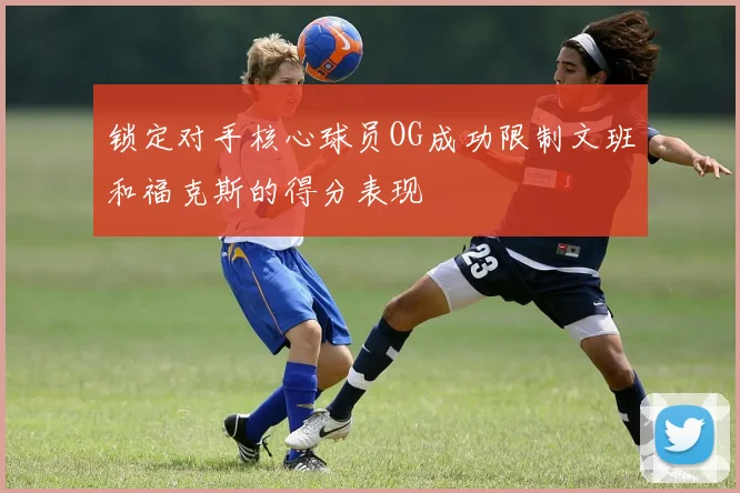 锁定对手核心球员OG成功限制文班和福克斯的得分表现