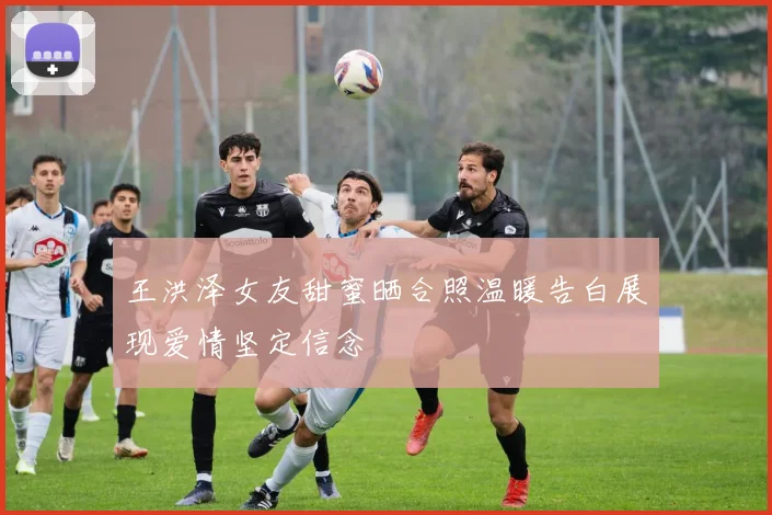 王洪泽女友甜蜜晒合照温暖告白展现爱情坚定信念
