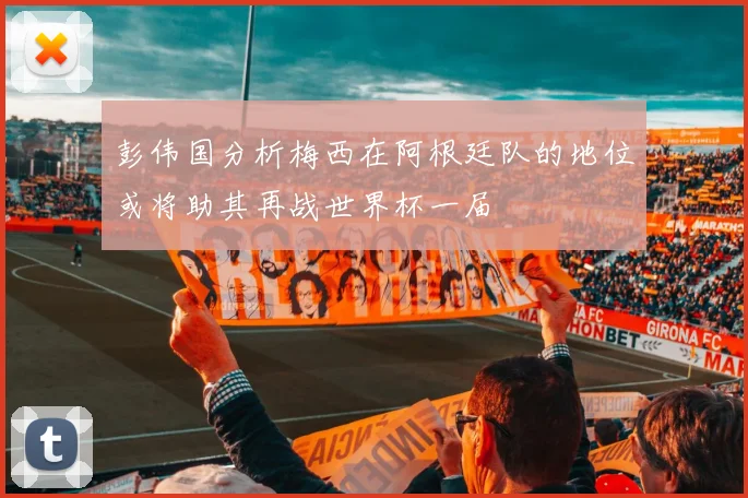 彭伟国分析梅西在阿根廷队的地位或将助其再战世界杯一届