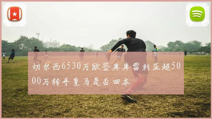 切尔西6530万欧签库库雷利亚超5000万转手皇马是否回本