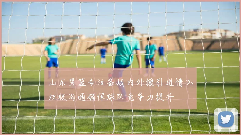 山东男篮专注备战内外援引进情况积极沟通确保球队竞争力提升