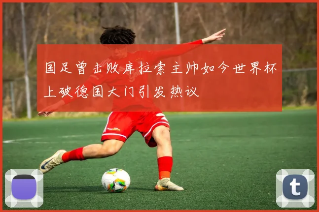 国足曾击败库拉索主帅如今世界杯上破德国大门引发热议