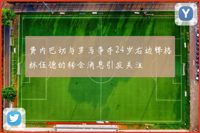 费内巴切与罗马争夺24岁右边锋格林伍德的转会消息引发关注
