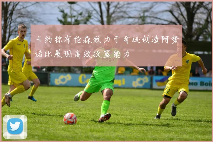 卡约称布伦森致力于奇迹创造阿努诺比展现高效投篮能力