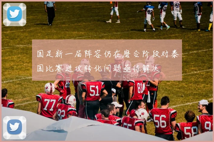 国足新一届阵容仍在磨合阶段对泰国比赛进攻转化问题亟待解决