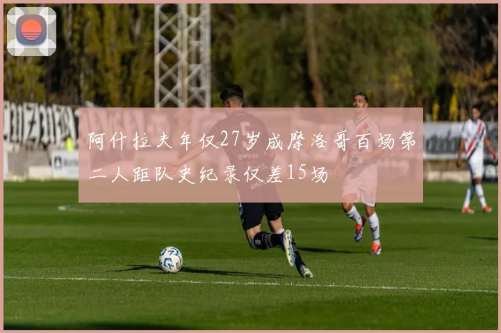 阿什拉夫年仅27岁成摩洛哥百场第二人距队史纪录仅差15场